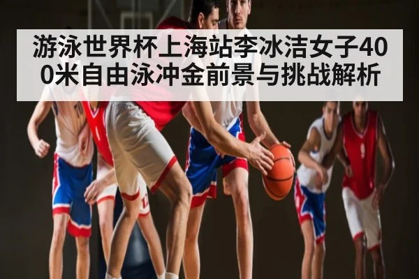 游泳世界杯上海站李冰洁女子400米自由泳冲金前景与挑战解析
