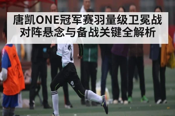 唐凯ONE冠军赛羽量级卫冕战对阵悬念与备战关键全解析