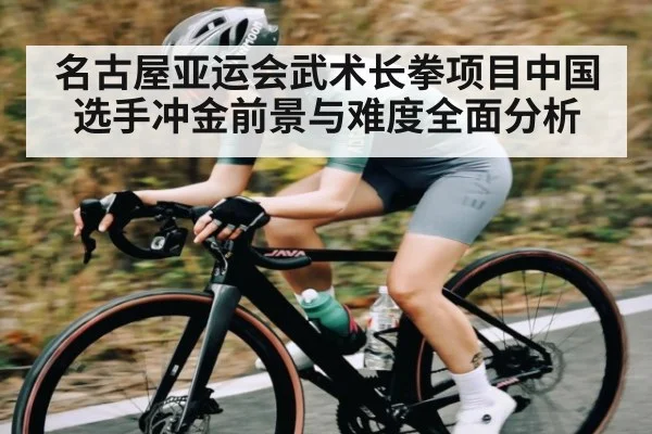 名古屋亚运会武术长拳项目中国选手冲金前景与难度全面分析