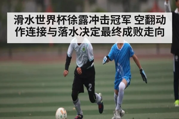 滑水世界杯徐露冲击冠军 空翻动作连接与落水决定最终成败走向