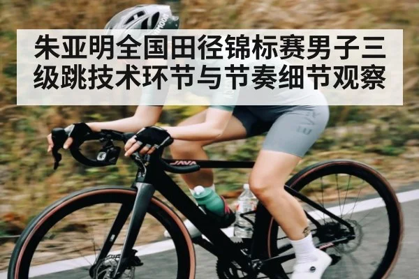 朱亚明全国田径锦标赛男子三级跳技术环节与节奏细节观察