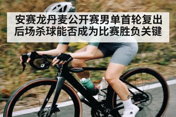 安赛龙丹麦公开赛男单首轮复出后场杀球能否成为比赛胜负关键